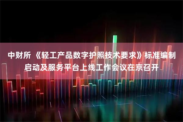 中财所 《轻工产品数字护照技术要求》标准编制启动及服务平台上线工作会议在京召开