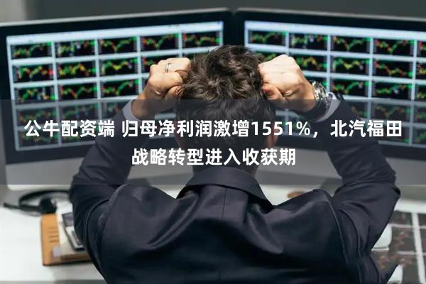 公牛配资端 归母净利润激增1551%，北汽福田战略转型进入收获期