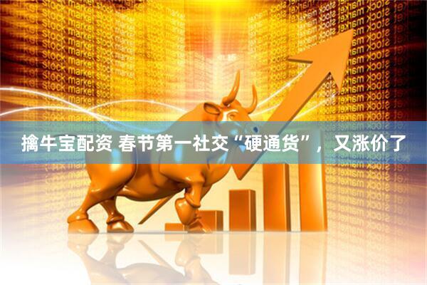 擒牛宝配资 春节第一社交“硬通货”，又涨价了