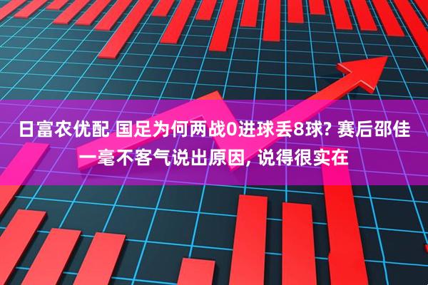 日富农优配 国足为何两战0进球丢8球? 赛后邵佳一毫不客气说出原因, 说得很实在