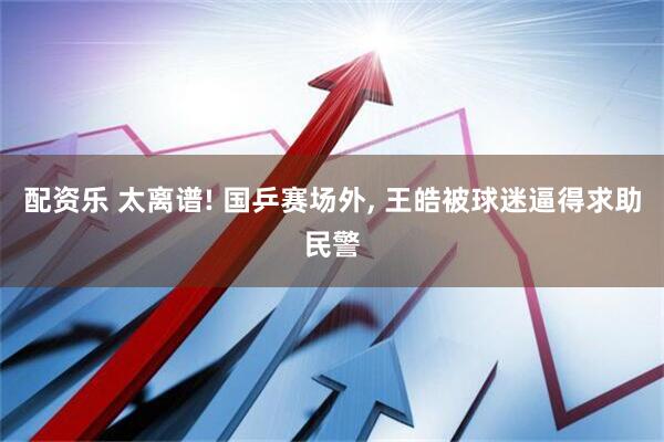 配资乐 太离谱! 国乒赛场外, 王皓被球迷逼得求助民警